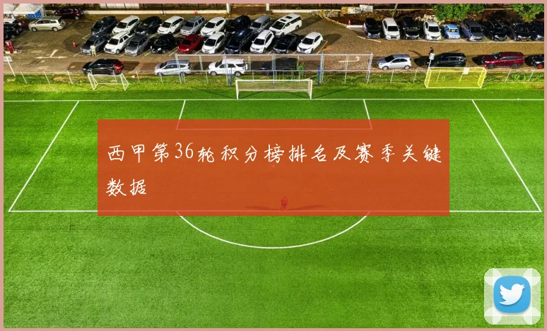西甲第36轮积分榜排名及赛季关键数据