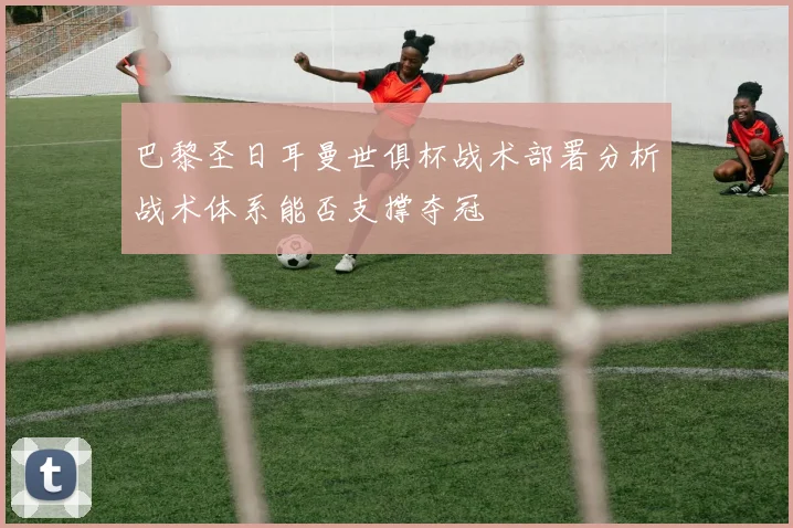 巴黎圣日耳曼世俱杯战术部署分析战术体系能否支撑夺冠